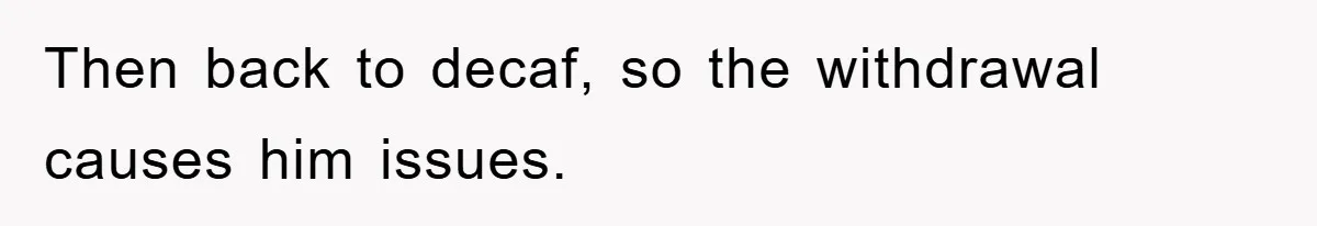 Then back to decaf, so the withdrawal causes him issues.