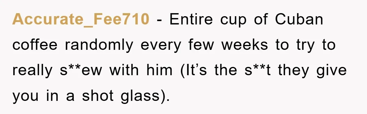 Accurate_Fee710 − Entire cup of Cuban coffee randomly every few weeks to try to really s**ew with him (It’s the s**t they give you in a shot glass).