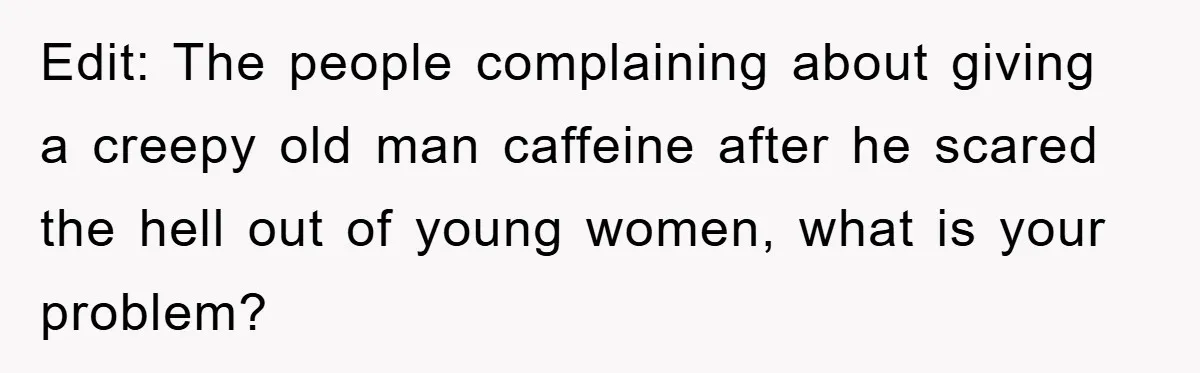 Edit: The people complaining about giving a creepy old man caffeine after he scared the hell out of young women, what is your problem?