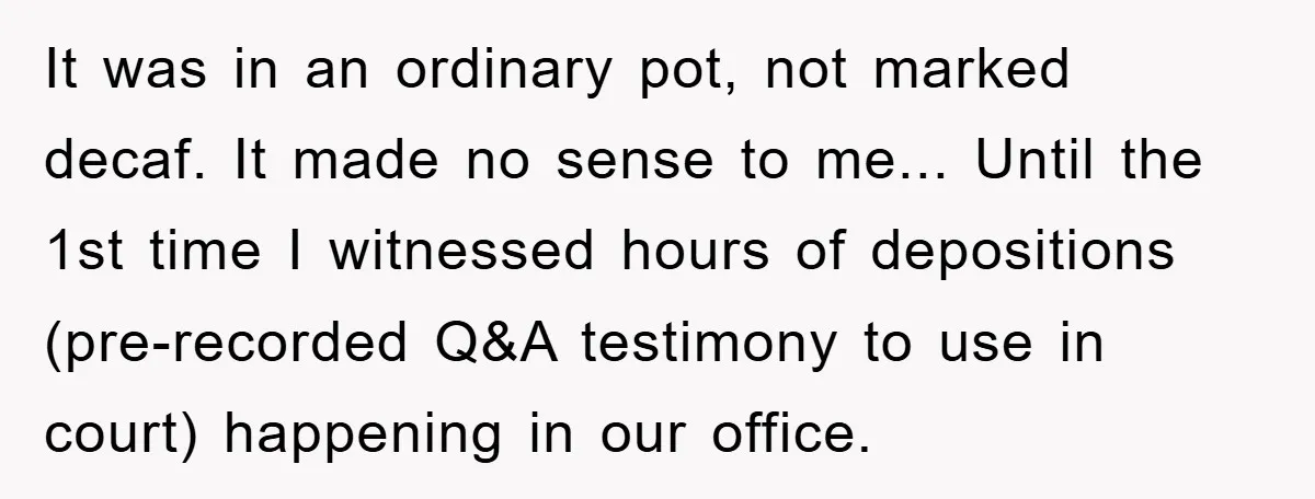 It was in an ordinary pot, not marked decaf. It made no sense to me... Until the 1st time I witnessed hours of depositions (pre-recorded Q&A testimony to use in...