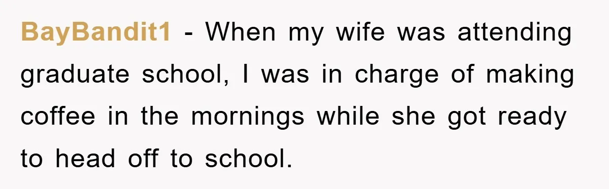 BayBandit1 − When my wife was attending graduate school, I was in charge of making coffee in the mornings while she got ready to head off to school.