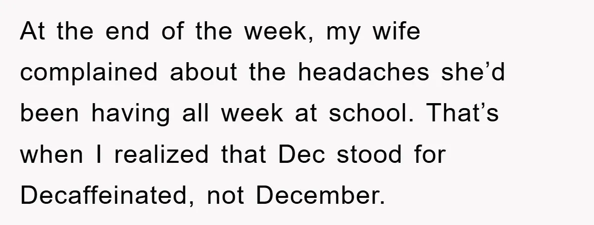At the end of the week, my wife complained about the headaches she’d been having all week at school. That’s when I realized that Dec stood for Decaffeinated, not December.