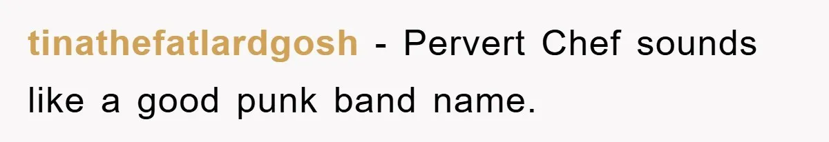 tinathefatlardgosh − Pervert Chef sounds like a good punk band name.