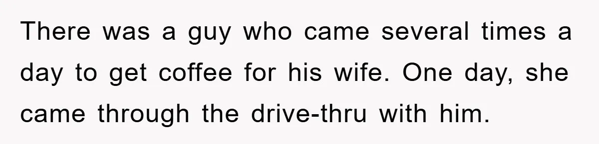 There was a guy who came several times a day to get coffee for his wife. One day, she came through the drive-thru with him.