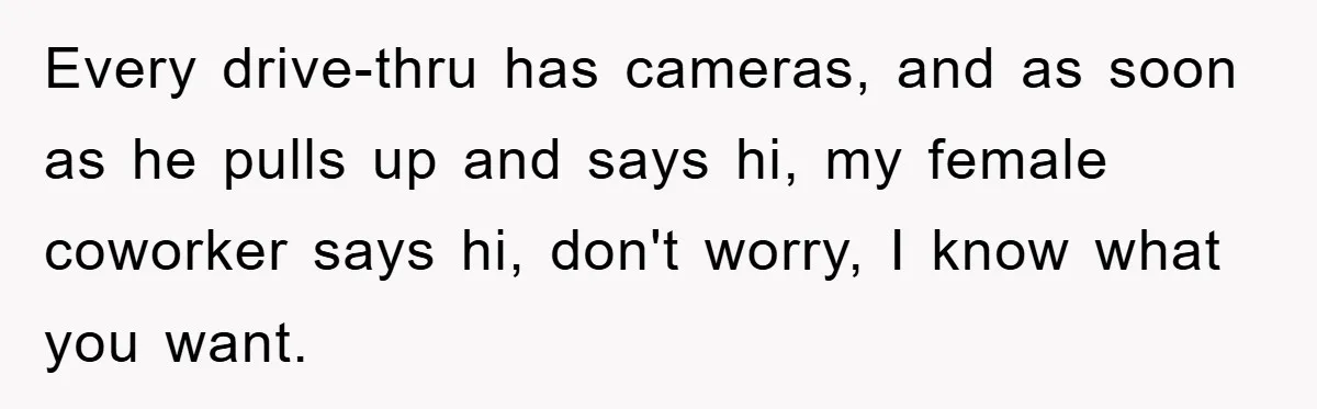 Every drive-thru has cameras, and as soon as he pulls up and says hi, my female coworker says hi, don't worry, I know what you want.