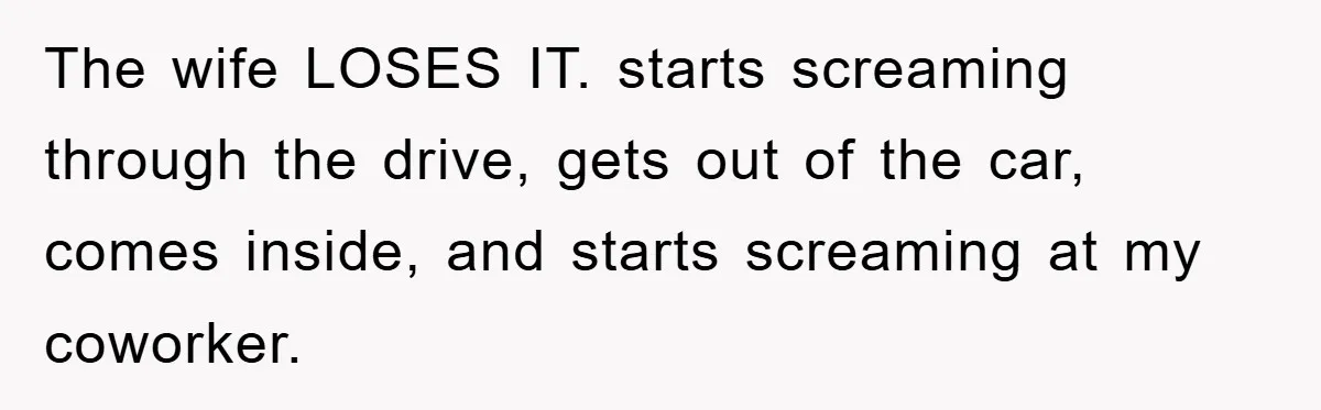The wife LOSES IT. starts screaming through the drive, gets out of the car, comes inside, and starts screaming at my coworker.