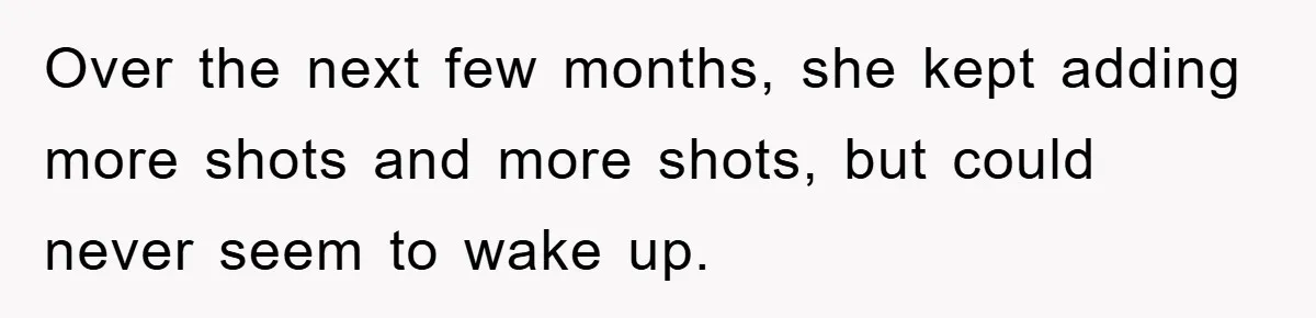 Over the next few months, she kept adding more shots and more shots, but could never seem to wake up.