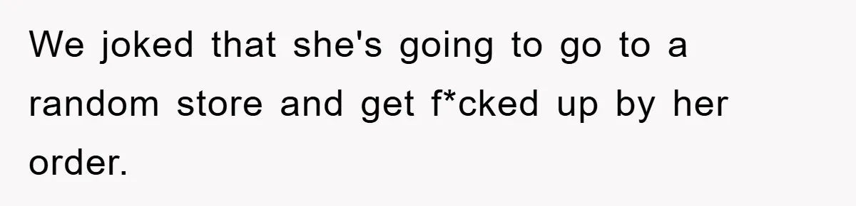 We joked that she's going to go to a random store and get f*cked up by her order.