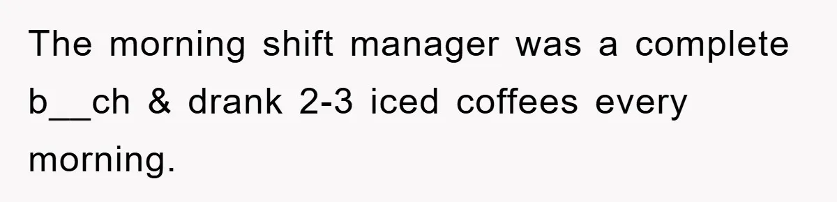 The morning shift manager was a complete b__ch & drank 2-3 iced coffees every morning.