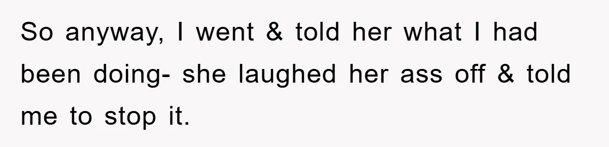 So anyway, I went & told her what I had been doing- she laughed her ass off & told me to stop it.