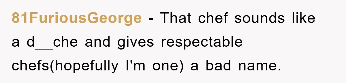 81FuriousGeorge − That chef sounds like a d__che and gives respectable chefs(hopefully I'm one) a bad name.