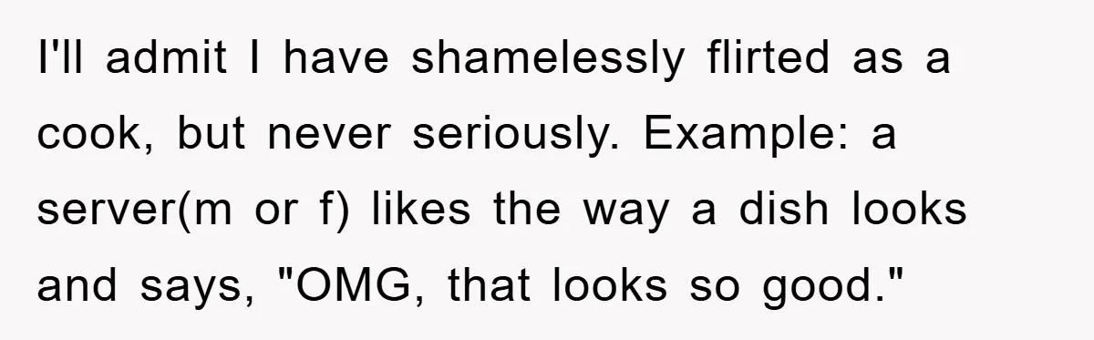 I'll admit I have shamelessly flirted as a cook, but never seriously. Example: a server(m or f) likes the way a dish looks and says, "OMG, that looks so good."