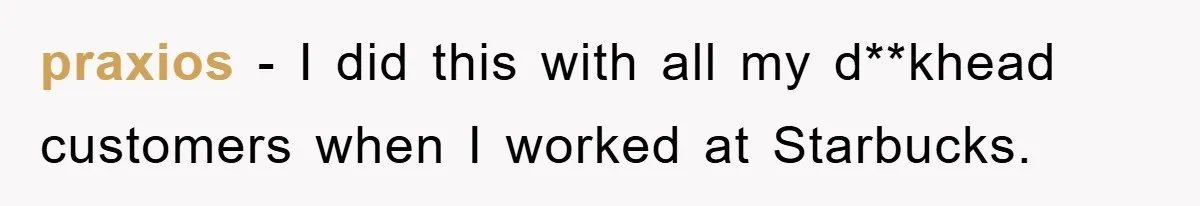 praxios − I did this with all my d**khead customers when I worked at Starbucks.