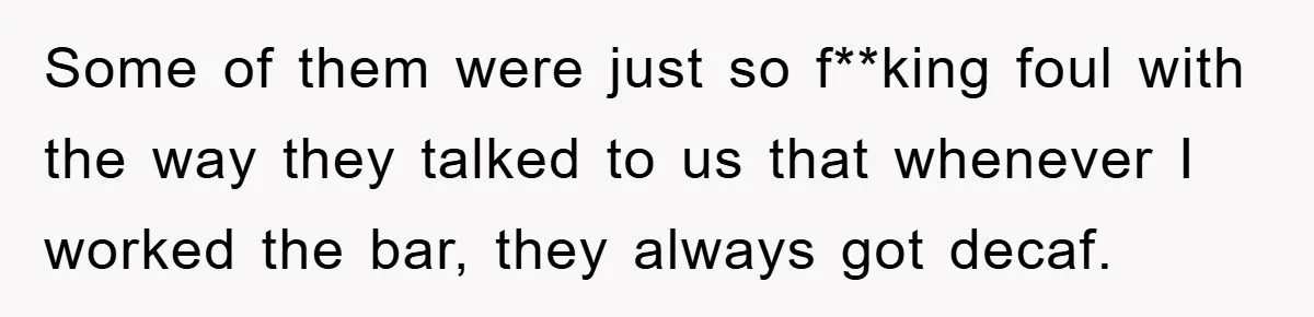 Some of them were just so f**king foul with the way they talked to us that whenever I worked the bar, they always got decaf.