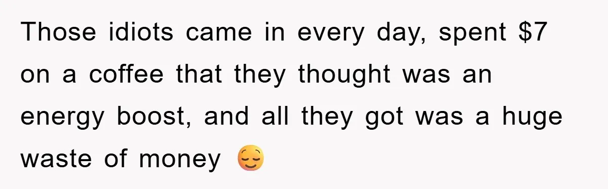 Those idiots came in every day, spent $7 on a coffee that they thought was an energy boost, and all they got was a huge waste of money 😌
