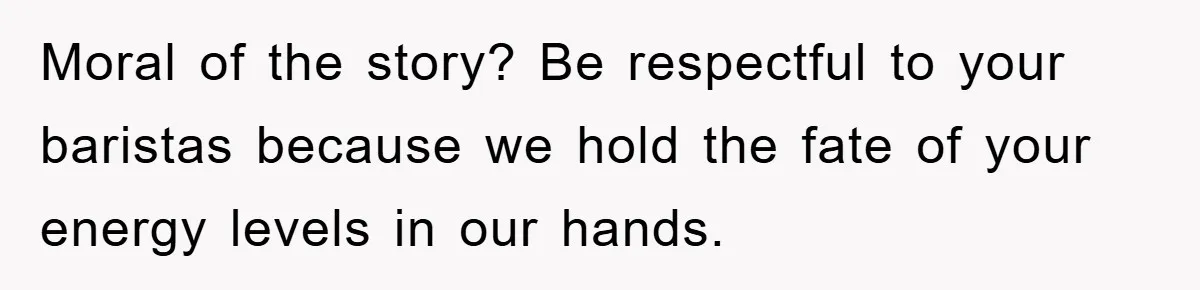 Moral of the story? Be respectful to your baristas because we hold the fate of your energy levels in our hands.