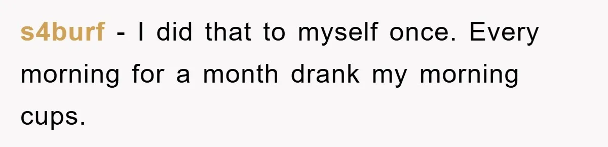 s4burf − I did that to myself once. Every morning for a month drank my morning cups.