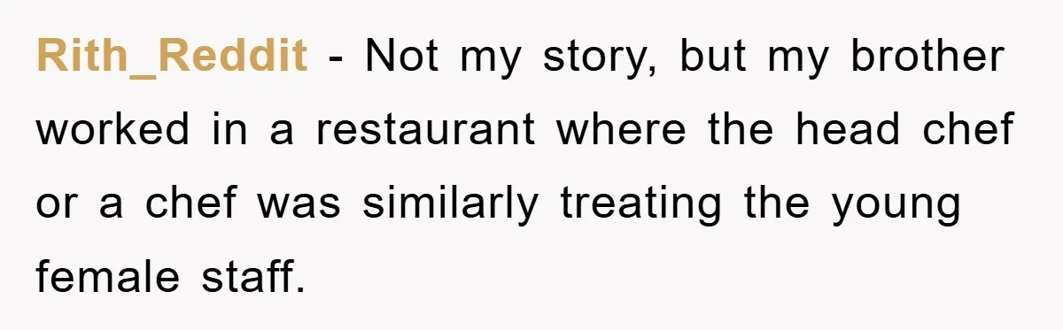 Rith_Reddit − Not my story, but my brother worked in a restaurant where the head chef or a chef was similarly treating the young female staff.