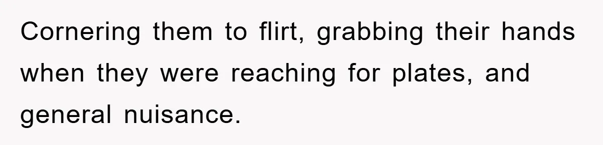 Cornering them to flirt, grabbing their hands when they were reaching for plates, and general nuisance.