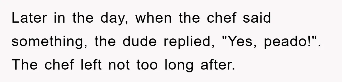 Later in the day, when the chef said something, the dude replied, "Yes, peado!". The chef left not too long after.