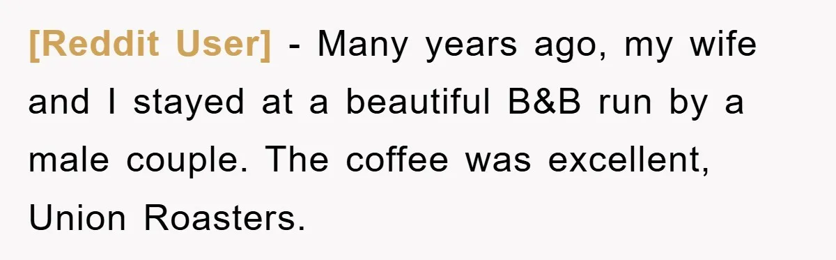 [Reddit User] − Many years ago, my wife and I stayed at a beautiful B&B run by a male couple. The coffee was excellent, Union Roasters.