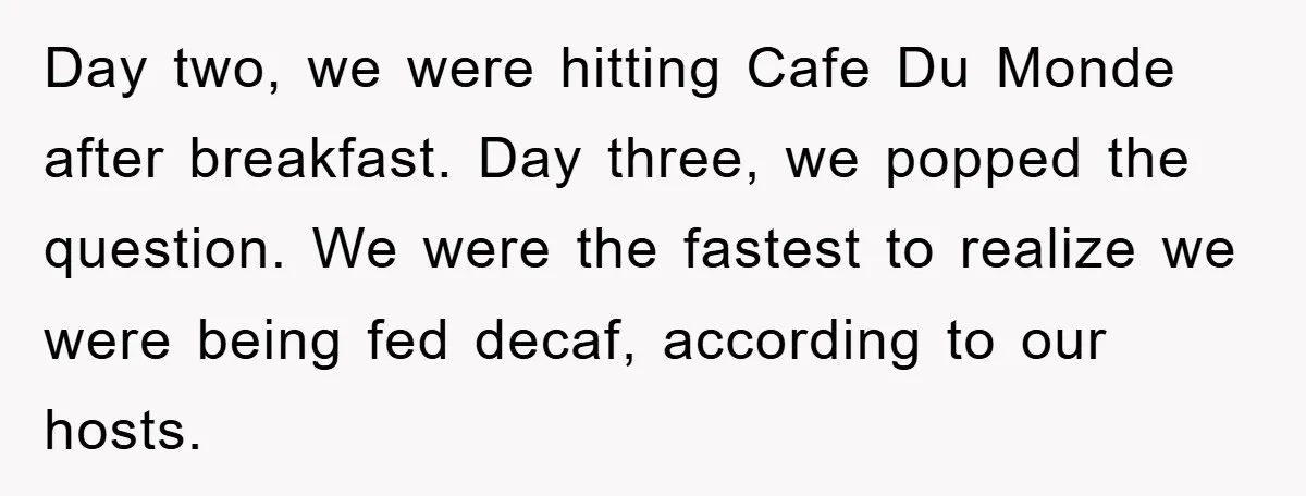 Day two, we were hitting Cafe Du Monde after breakfast. Day three, we popped the question. We were the fastest to realize we were being fed decaf, according to our...