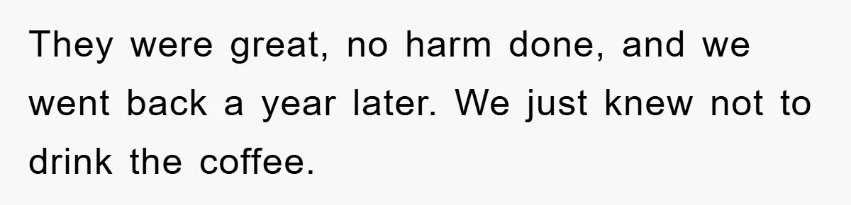 They were great, no harm done, and we went back a year later. We just knew not to drink the coffee.