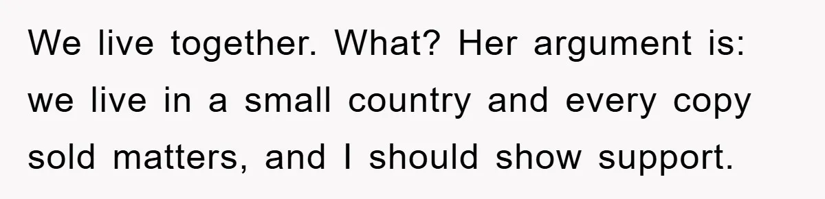 We live together. What? Her argument is: we live in a small country and every copy sold matters, and I should show support.