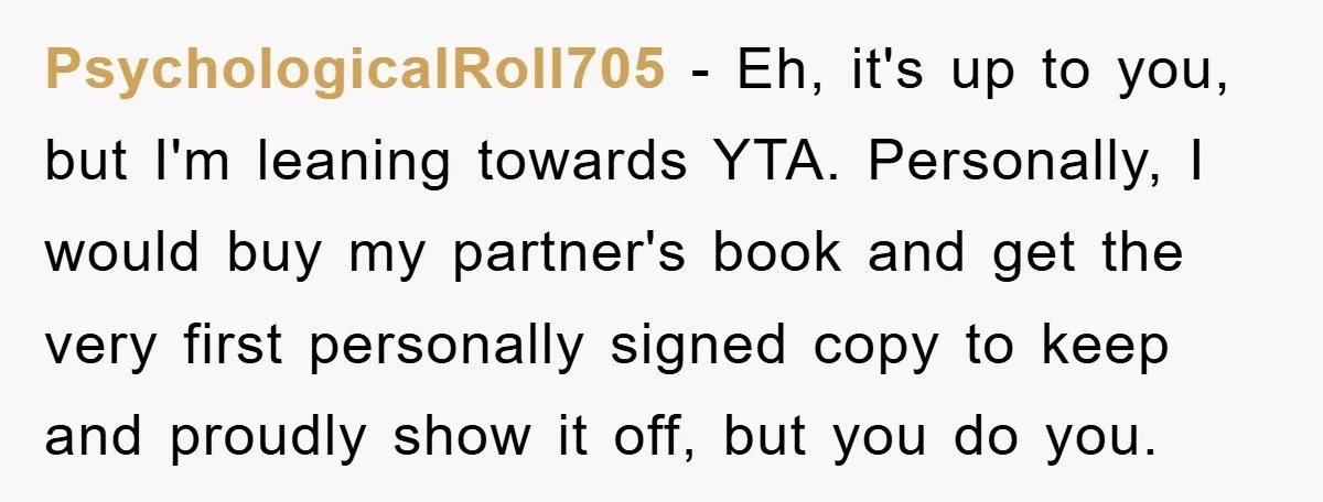PsychologicalRoll705 − Eh, it's up to you, but I'm leaning towards YTA. Personally, I would buy my partner's book and get the very first personally signed copy to keep and...
