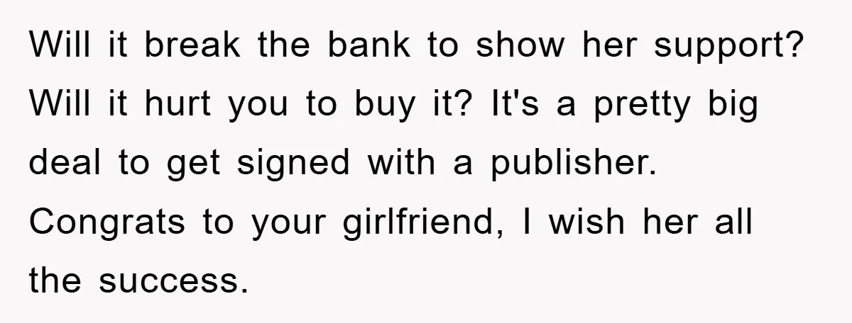 Will it break the bank to show her support? Will it hurt you to buy it? It's a pretty big deal to get signed with a publisher. Congrats to your...