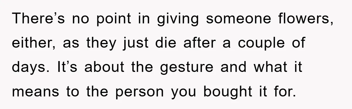 There’s no point in giving someone flowers, either, as they just die after a couple of days. It’s about the gesture and what it means to the person you bought...