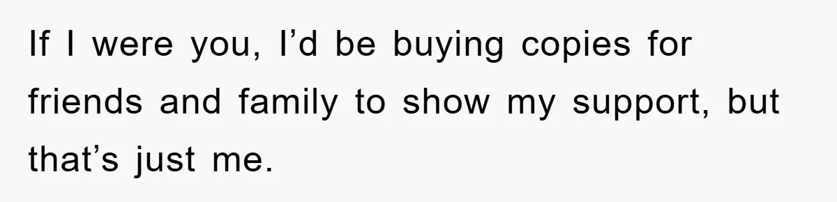 If I were you, I’d be buying copies for friends and family to show my support, but that’s just me.