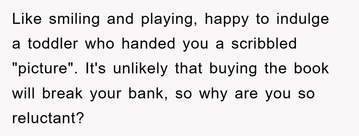 Like smiling and playing, happy to indulge a toddler who handed you a scribbled "picture". It's unlikely that buying the book will break your bank, so why are you so...