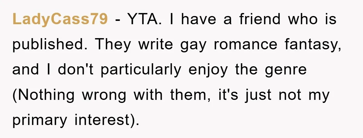 LadyCass79 − YTA. I have a friend who is published. They write gay romance fantasy, and I don't particularly enjoy the genre (Nothing wrong with them, it's just not my...