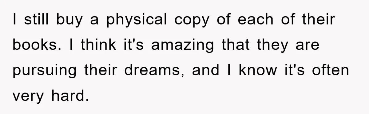 I still buy a physical copy of each of their books. I think it's amazing that they are pursuing their dreams, and I know it's often very hard.