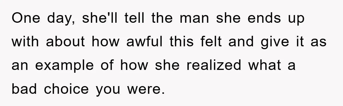 One day, she'll tell the man she ends up with about how awful this felt and give it as an example of how she realized what a bad choice you...