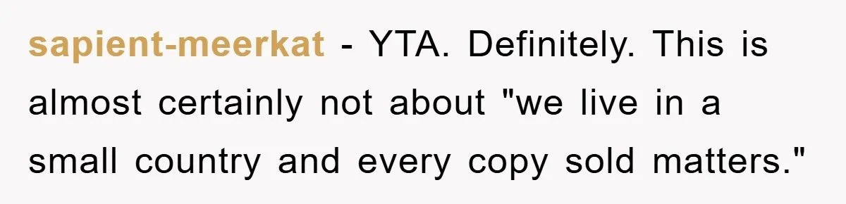 sapient-meerkat − YTA. Definitely. This is almost certainly not about "we live in a small country and every copy sold matters."