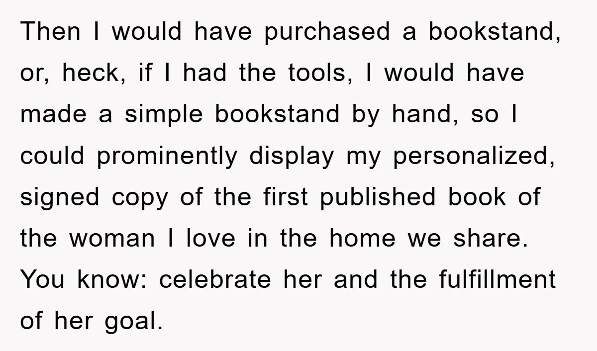 Then I would have purchased a bookstand, or, heck, if I had the tools, I would have made a simple bookstand by hand, so I could prominently display my personalized,...