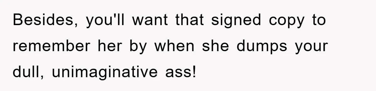 Besides, you'll want that signed copy to remember her by when she dumps your dull, unimaginative ass!