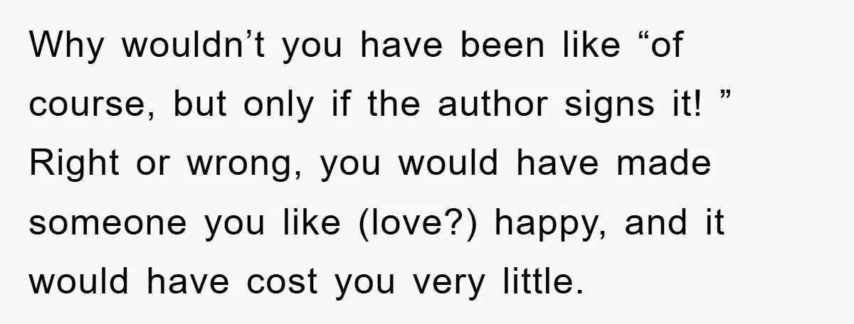 Why wouldn’t you have been like “of course, but only if the author signs it! ” Right or wrong, you would have made someone you like (love?) happy, and it...