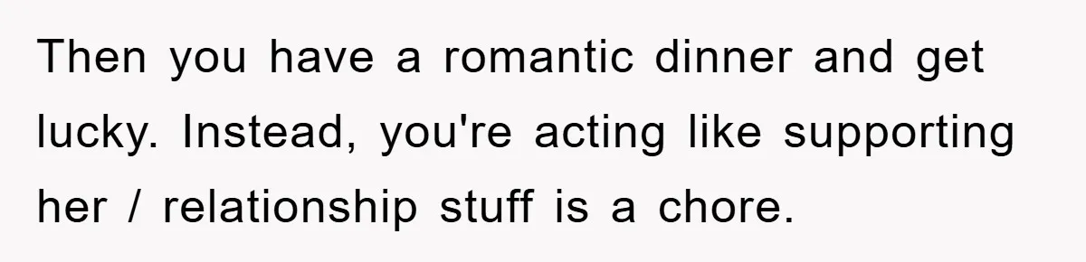 Then you have a romantic dinner and get lucky. Instead, you're acting like supporting her / relationship stuff is a chore.