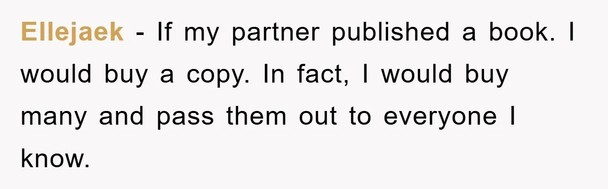 Ellejaek − If my partner published a book. I would buy a copy. In fact, I would buy many and pass them out to everyone I know.
