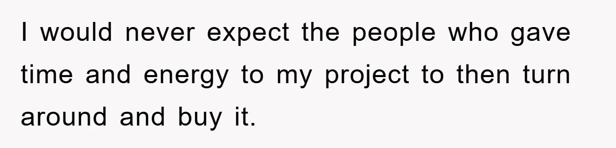 I would never expect the people who gave time and energy to my project to then turn around and buy it.