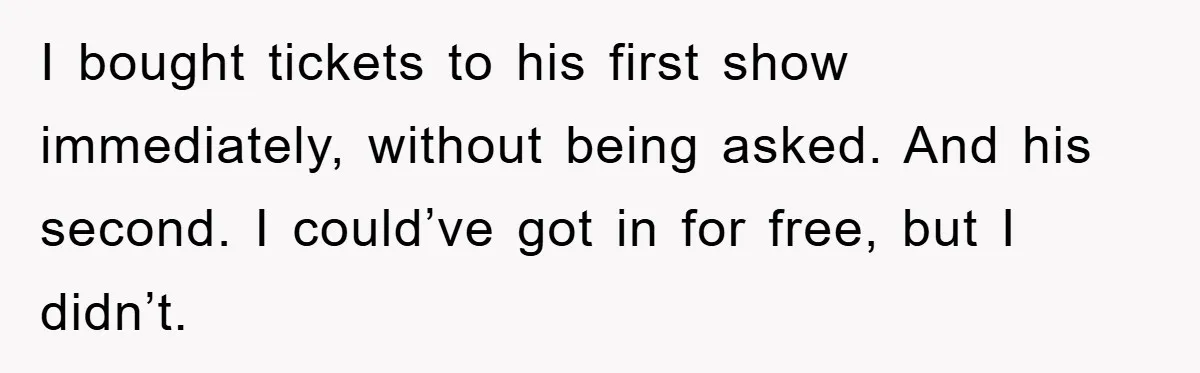 I bought tickets to his first show immediately, without being asked. And his second. I could’ve got in for free, but I didn’t.
