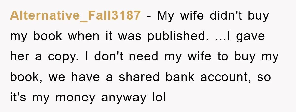 Alternative_Fall3187 − My wife didn't buy my book when it was published. ...I gave her a copy. I don't need my wife to buy my book, we have a shared...