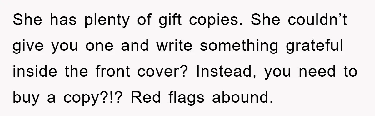 She has plenty of gift copies. She couldn’t give you one and write something grateful inside the front cover? Instead, you need to buy a copy?!? Red flags abound.