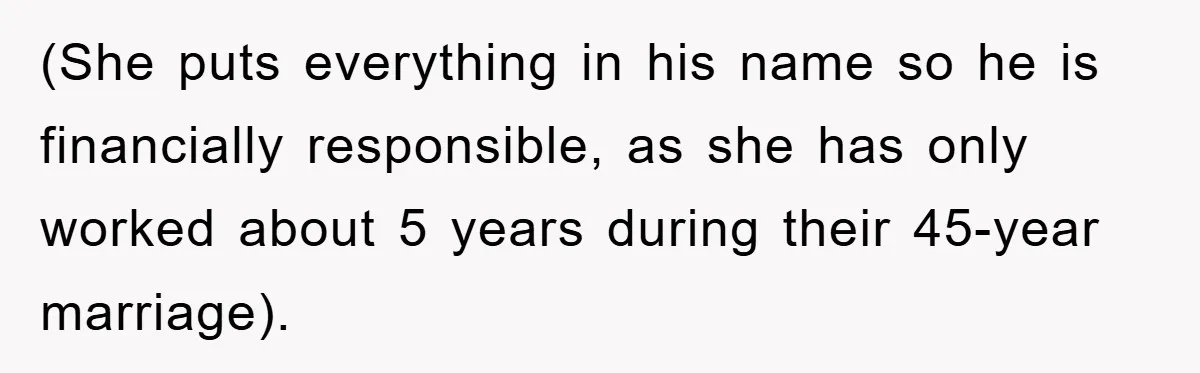 (She puts everything in his name so he is financially responsible, as she has only worked about 5 years during their 45-year marriage).
