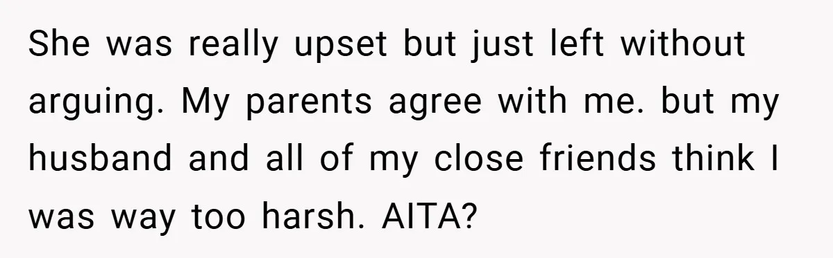 She was really upset but just left without arguing. My parents agree with me. but my husband and all of my close friends think I was way too harsh. AITA?