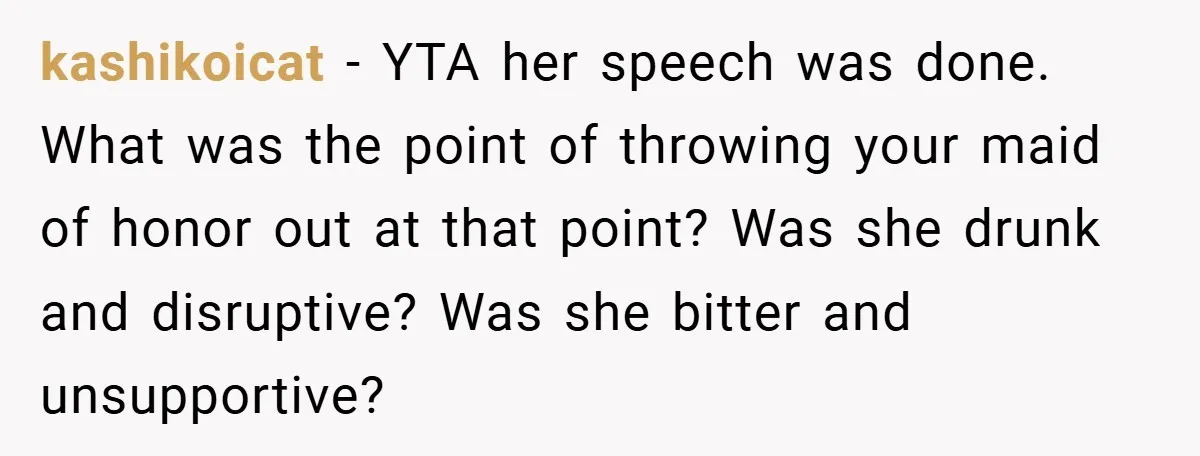 kashikoicat − YTA her speech was done. What was the point of throwing your maid of honor out at that point? Was she drunk and disruptive? Was she bitter and...