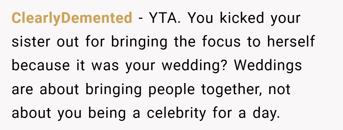 ClearlyDemented − YTA. You kicked your sister out for bringing the focus to herself because it was your wedding? Weddings are about bringing people together, not about you being a...